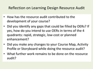 Reflection on Learning Design Resource Audit

• How has the resource audit contributed to the
  development of your course?
• Did you identify any gaps that could be filled by OERs? If
  yes, how do you intend to use OERs in terms of the 4
  quadrants: rapid, strategic, low-cost or planned
  enhancement?
• Did you make any changes to your Course Map, Activity
  Profile or Storyboard while doing the resource audit?
• What further work remains to be done on the resource
  audit?
 