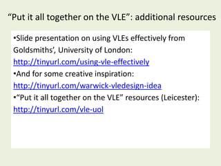 “Put it all together on the VLE”: additional resources

 •Slide presentation on using VLEs effectively from
 Goldsmiths’, University of London:
 http://tinyurl.com/using-vle-effectively
 •And for some creative inspiration:
 http://tinyurl.com/warwick-vledesign-idea
 •“Put it all together on the VLE” resources (Leicester):
 http://tinyurl.com/vle-uol
 