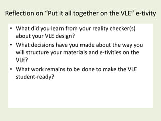 Reflection on “Put it all together on the VLE” e-tivity

 • What did you learn from your reality checker(s)
   about your VLE design?
 • What decisions have you made about the way you
   will structure your materials and e-tivities on the
   VLE?
 • What work remains to be done to make the VLE
   student-ready?
 