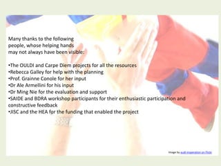Many thanks to the following
people, whose helping hands
may not always have been visible:

•The OULDI and Carpe Diem projects for all the resources
•Rebecca Galley for help with the planning
•Prof. Grainne Conole for her input
•Dr Ale Armellini for his input
•Dr Ming Nie for the evaluation and support
•SAIDE and BDRA workshop participants for their enthusiastic participation and
constructive feedback
•JISC and the HEA for the funding that enabled the project




                                                                      Image by audi-insperation on Flickr
 