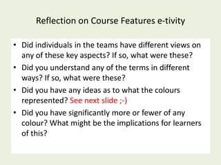 Reflection on Course Features e-tivity

• Did individuals in the teams have different views on
  any of these key aspects? If so, what were these?
• Did you understand any of the terms in different
  ways? If so, what were these?
• Did you have any ideas as to what the colours
  represented? See next slide ;-)
• Did you have significantly more or fewer of any
  colour? What might be the implications for learners
  of this?
 