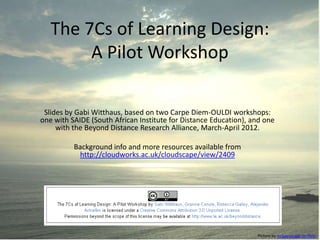 The 7Cs of Learning Design:
        A Pilot Workshop

 Slides by Gabi Witthaus, based on two Carpe Diem-OULDI workshops:
one with SAIDE (South African Institute for Distance Education), and one
     with the Beyond Distance Research Alliance, March-April 2012.

          Background info and more resources available from
           http://cloudworks.ac.uk/cloudscape/view/2409




                                                                  Picture by mckaysavage on flickr
 