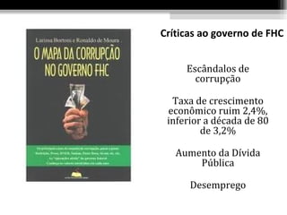 Críticas ao governo de FHC


     Escândalos de
       corrupção

  Taxa de crescimento
 econômico ruim 2,4%,
 inferior a década de 80
         de 3,2%

   Aumento da Dívida
       Pública

      Desemprego
 