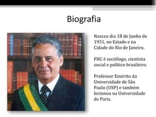Nasceu dia 18 de Junho de
1931, no Estado e na
Cidade do Rio de Janeiro.

FHC é sociólogo, cientista
social e político brasileiro.

Professor Emérito da
Universidade de São
Paulo (USP) e também
lecionou na Universidade
de Paris.
 