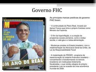 Governo FHC
      As principais marcas positivas do governo
      FHC foram:

      • A continuidade do Plano Real, iniciado por
      Itamar Franco que tinha o próprio Cardoso como
      Ministro da Fazenda;

      • O fim da hiperinflação, e a criação de
      programas sociais pioneiros, como o bolsa-
      escola, o vale-gás e o bolsa-alimentação.

      • Mudanças amplas no Estado brasileiro, com a
      implementação da Advocacia Geral da União, da
      Lei de Responsabilidade Fiscal

      • A implantação do PROER - programa de
      reestruturação do sistema financeiro brasileiro -
      concentrando e transformando os bancos
      brasileiros em instituições fortemente
      fiscalizadas, o que rendeu elogios do próprio
      presidente Lula na ocasião da crise econômica
      mundial de 2008.
 