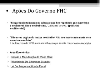 • Ações Do Governo FHC

• "Só quem não tem nada na cabeça é que fica repetindo que o governo
  é neoliberal. Isso é neobobismo.“ 2 de abril de 1997 (políticas
  neoliberais?)


• "Não estou cogitando mexer no câmbio. Não vou mexer nem neste nem
  no outro mandato."
  4 de fevereiro de 1998, num ato falho em que admite contar com a reeleição.


• Área Econômica:
 Criação e Manutenção do Plano Real;
 Privatização De Empresas Estatais;
 Lei De Responsabilidade Fiscal.
 