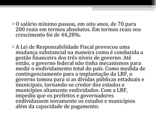 O salário mínimo passou, em oito anos, de 70 para
 200 reais em termos absolutos. Em termos reais seu
 crescimento foi de 44,28%.

A Lei de Responsabilidade Fiscal provocou uma
 mudança substancial na maneira como é conduzida a
 gestão financeira dos três níveis de governo. Até
 então, o governo federal não tinha mecanismos para
 medir o endividamento total do país. Como medida de
 contingenciamento para a implantação da LRF, o
 governo tomou para si as dívidas públicas estaduais e
 municipais, tornando-se credor dos estados e
 municípios altamente endividados. Com a LRF,
 impediu que os prefeitos e governadores
 endividassem novamente os estados e municípios
 além da capacidade de pagamento.
 