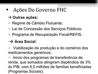• Ações Do Governo FHC
 Outras ações:
 Regime de Câmbio Flutuante;
 Lei de Concessão dos Serviços Públicos;
 Programa de Recuperação Fiscal/REFIS.
• Área Social:
 Viabilização da produção e do comércio dos
medicamentos genéricos;
 Início dos programas de transferência de
renda, que somados atingiram dispêndios de 3%
do PIB, com 6,5 milhões de famílias beneficiadas
(Programas Sociais);
 