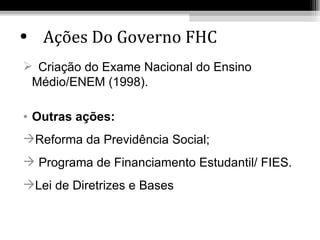 • Ações Do Governo FHC
 Criação do Exame Nacional do Ensino
 Médio/ENEM (1998).

• Outras ações:
Reforma da Previdência Social;
 Programa de Financiamento Estudantil/ FIES.
Lei de Diretrizes e Bases
 