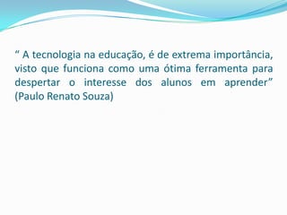 “ A tecnologia na educação, é de extrema importância,
visto que funciona como uma ótima ferramenta para
despertar o interesse dos alunos em aprender”
(Paulo Renato Souza)
 