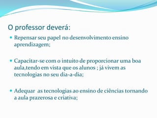 O professor deverá:
 Repensar seu papel no desenvolvimento ensino
 aprendizagem;

 Capacitar-se com o intuito de proporcionar uma boa
 aula,tendo em vista que os alunos ; já vivem as
 tecnologias no seu dia-a-dia;

 Adequar as tecnologias ao ensino de ciências tornando
 a aula prazerosa e criativa;
 