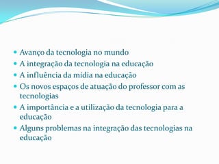  Avanço da tecnologia no mundo
 A integração da tecnologia na educação
 A influência da mídia na educação
 Os novos espaços de atuação do professor com as
  tecnologias
 A importância e a utilização da tecnologia para a
  educação
 Alguns problemas na integração das tecnologias na
  educação
 