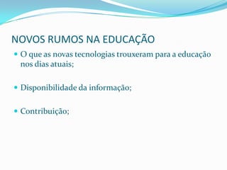 NOVOS RUMOS NA EDUCAÇÃO
 O que as novas tecnologias trouxeram para a educação
 nos dias atuais;

 Disponibilidade da informação;


 Contribuição;
 