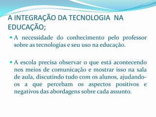 A INTEGRAÇÃO DA TECNOLOGIA NA
EDUCAÇÃO;
 A necessidade do conhecimento pelo professor
  sobre as tecnologias e seu uso na educação.

 A escola precisa observar o que está acontecendo
 nos meios de comunicação e mostrar isso na sala
 de aula, discutindo tudo com os alunos, ajudando-
 os a que percebam os aspectos positivos e
 negativos das abordagens sobre cada assunto.
 