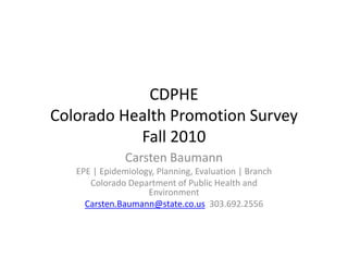 CDPHE
Colorado Health Promotion Survey
Colorado Health Promotion Survey
           Fall 2010
               Carsten Baumann
   EPE | Epidemiology, Planning, Evaluation | Branch
      Colorado Department of Public Health and 
      Colorado Department of Public Health and
                    Environment
     Carsten.Baumann@state.co.us 303.692.2556
 