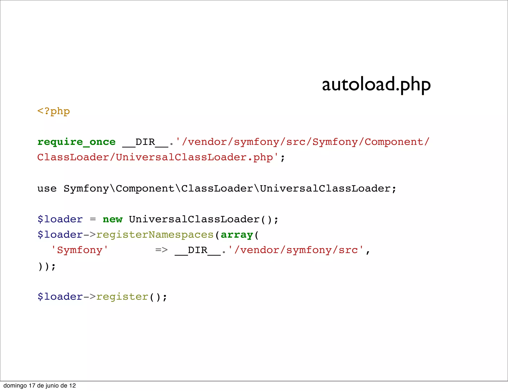 autoload.php
           <?php

           require_once __DIR__.'/vendor/symfony/src/Symfony/Component/
           ClassLoader/UniversalClassLoader.php';

           use SymfonyComponentClassLoaderUniversalClassLoader;

           $loader = new UniversalClassLoader();
           $loader->registerNamespaces(array(
             'Symfony'       => __DIR__.'/vendor/symfony/src',
           ));

           $loader->register();




domingo 17 de junio de 12
 
