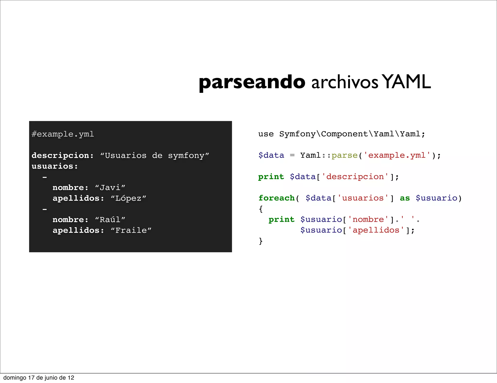 parseando archivos YAML

         #example.yml                         use SymfonyComponentYamlYaml;

         descripcion: “Usuarios de symfony”   $data = Yaml::parse('example.yml');
         usuarios:
           -                                  print $data['descripcion'];
             nombre: “Javi”
             apellidos: “López”               foreach( $data['usuarios'] as $usuario)
           -                                  {
             nombre: “Raúl”                     print $usuario['nombre'].' '.
             apellidos: “Fraile”                      $usuario['apellidos'];
                                              }




domingo 17 de junio de 12
 