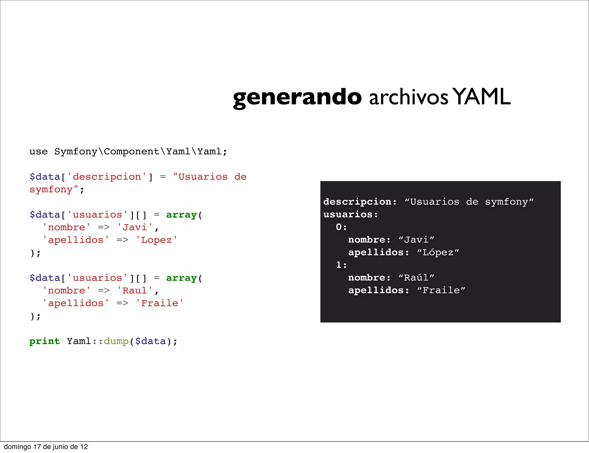 generando archivos YAML

       use SymfonyComponentYamlYaml;

       $data['descripcion'] = "Usuarios de
       symfony";
                                                 descripcion: “Usuarios de symfony”
       $data['usuarios'][] = array(              usuarios:
          'nombre' => 'Javi',                      0:
          'apellidos' => 'Lopez'                      nombre: “Javi”
       );                                             apellidos: “López”
                                                   1:
       $data['usuarios'][] = array(                   nombre: “Raúl”
          'nombre' => 'Raul',                         apellidos: “Fraile”
          'apellidos' => 'Fraile'
       );

       print Yaml::dump($data);




domingo 17 de junio de 12
 
