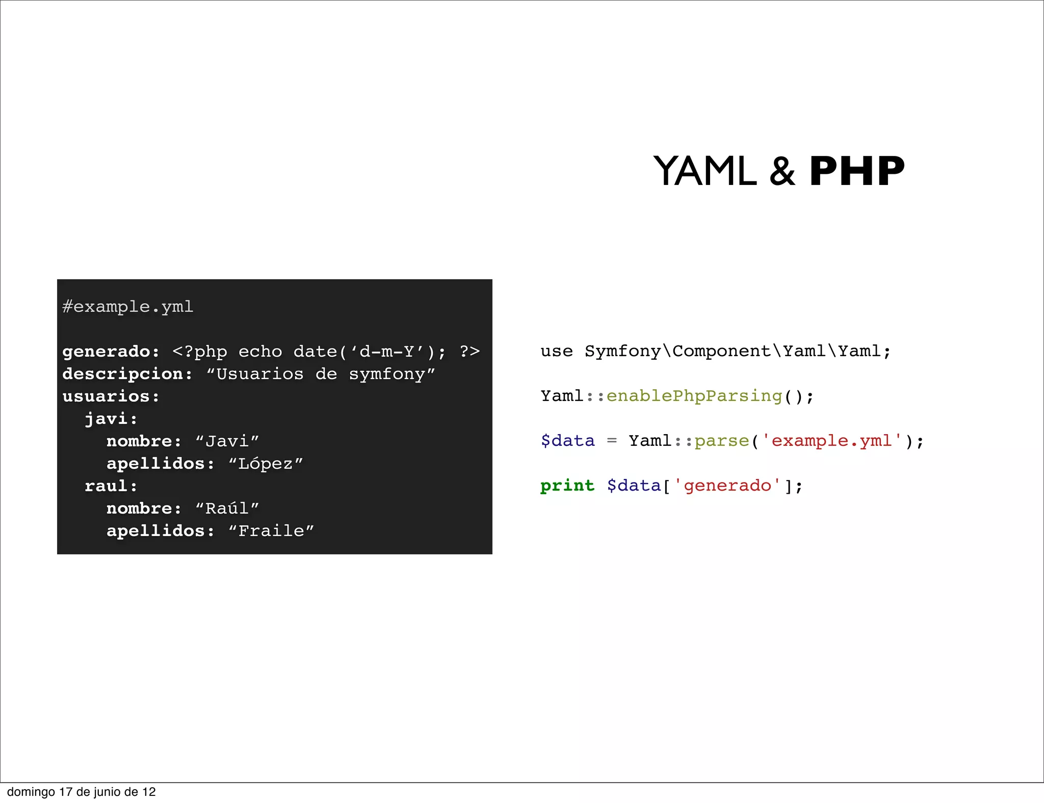 YAML & PHP

         #example.yml

         generado: <?php echo date(‘d-m-Y’); ?>   use SymfonyComponentYamlYaml;
         descripcion: “Usuarios de symfony”
         usuarios:                                Yaml::enablePhpParsing();
           javi:
             nombre: “Javi”                       $data = Yaml::parse('example.yml');
             apellidos: “López”
           raul:                                  print $data['generado'];
             nombre: “Raúl”
             apellidos: “Fraile”




domingo 17 de junio de 12
 