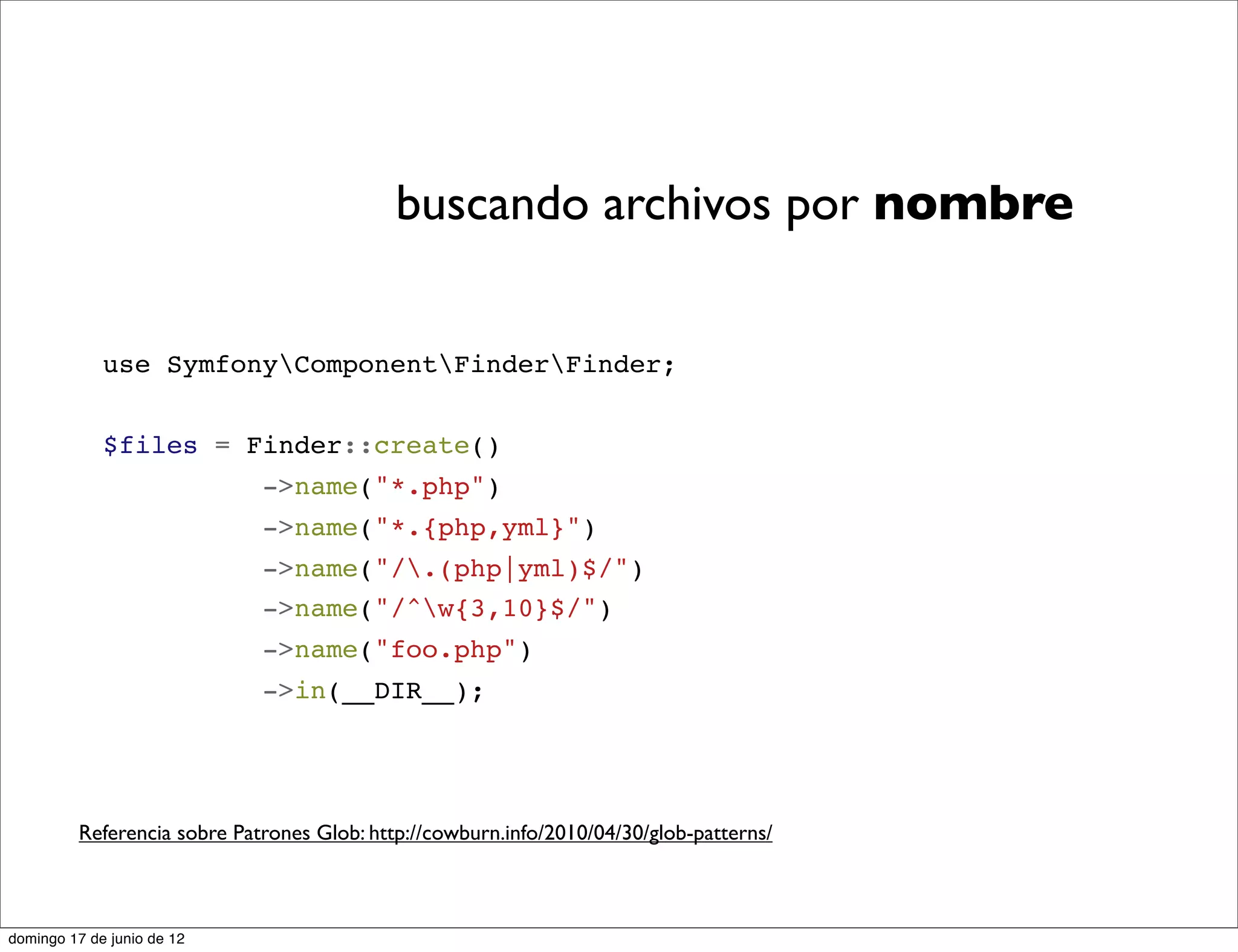 buscando archivos por nombre


             use SymfonyComponentFinderFinder;


             $files = Finder::create()
                             ->name("*.php")
                             ->name("*.{php,yml}")
                             ->name("/.(php|yml)$/")
                             ->name("/^w{3,10}$/")
                             ->name("foo.php")
                             ->in(__DIR__);




         Referencia sobre Patrones Glob: http://cowburn.info/2010/04/30/glob-patterns/



domingo 17 de junio de 12
 