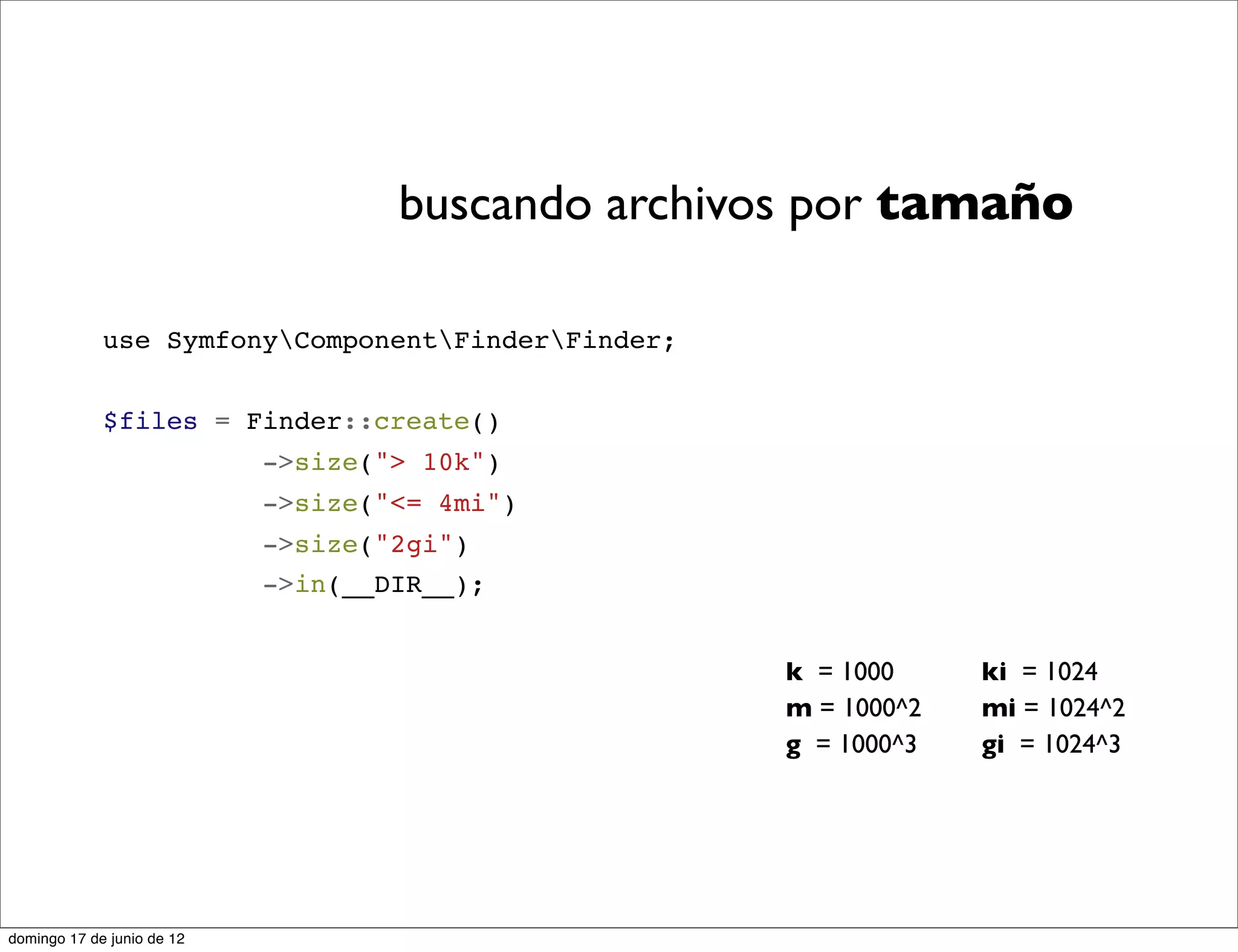 buscando archivos por tamaño

             use SymfonyComponentFinderFinder;


             $files = Finder::create()
                            ->size("> 10k")
                            ->size("<= 4mi")
                            ->size("2gi")
                            ->in(__DIR__);


                                                    k = 1000     ki = 1024
                                                    m = 1000^2   mi = 1024^2
                                                    g = 1000^3   gi = 1024^3




domingo 17 de junio de 12
 