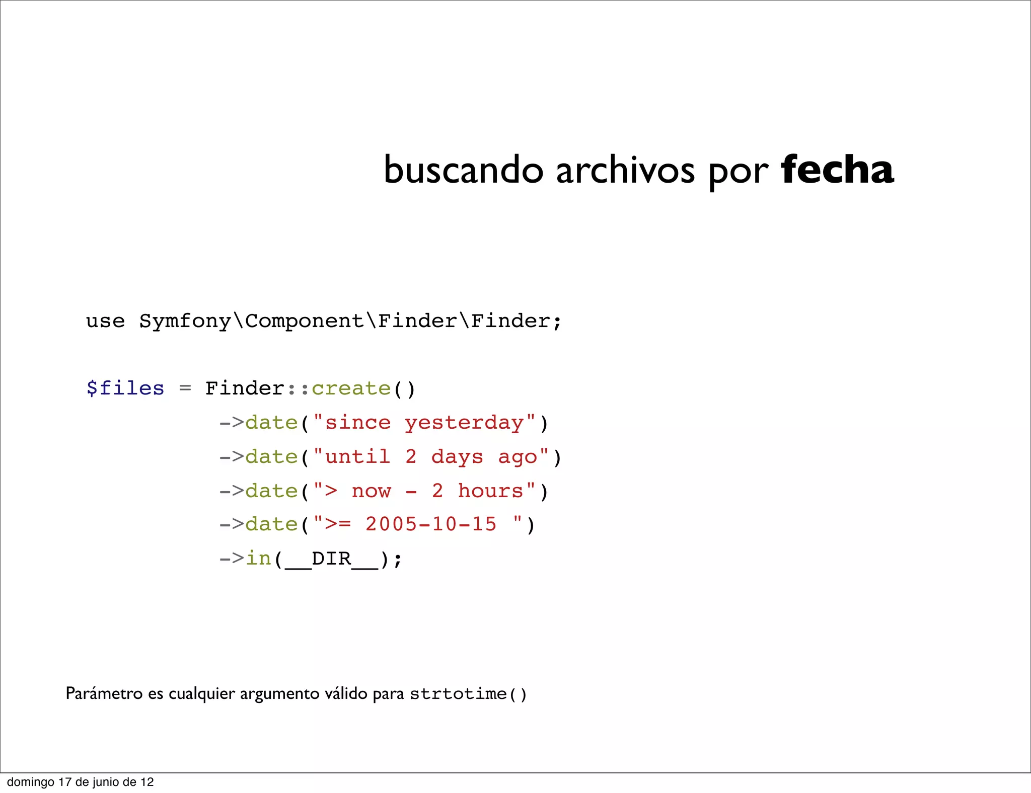 buscando archivos por fecha


             use SymfonyComponentFinderFinder;


             $files = Finder::create()
                            ->date("since yesterday")
                            ->date("until 2 days ago")
                            ->date("> now - 2 hours")
                            ->date(">= 2005-10-15 ")
                            ->in(__DIR__);




         Parámetro es cualquier argumento válido para strtotime()



domingo 17 de junio de 12
 
