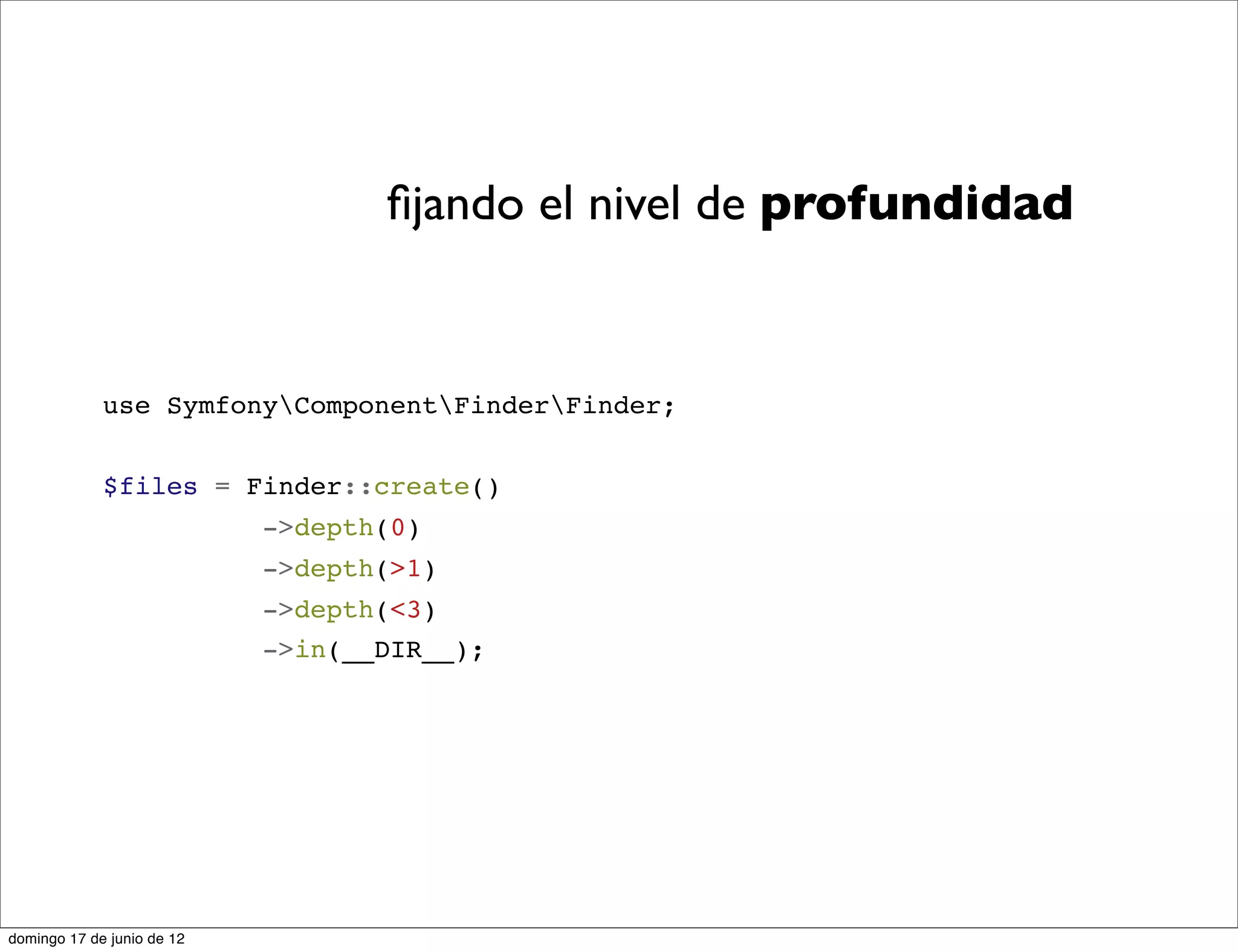ﬁjando el nivel de profundidad


             use SymfonyComponentFinderFinder;


             $files = Finder::create()
                            ->depth(0)
                            ->depth(>1)
                            ->depth(<3)
                            ->in(__DIR__);




domingo 17 de junio de 12
 
