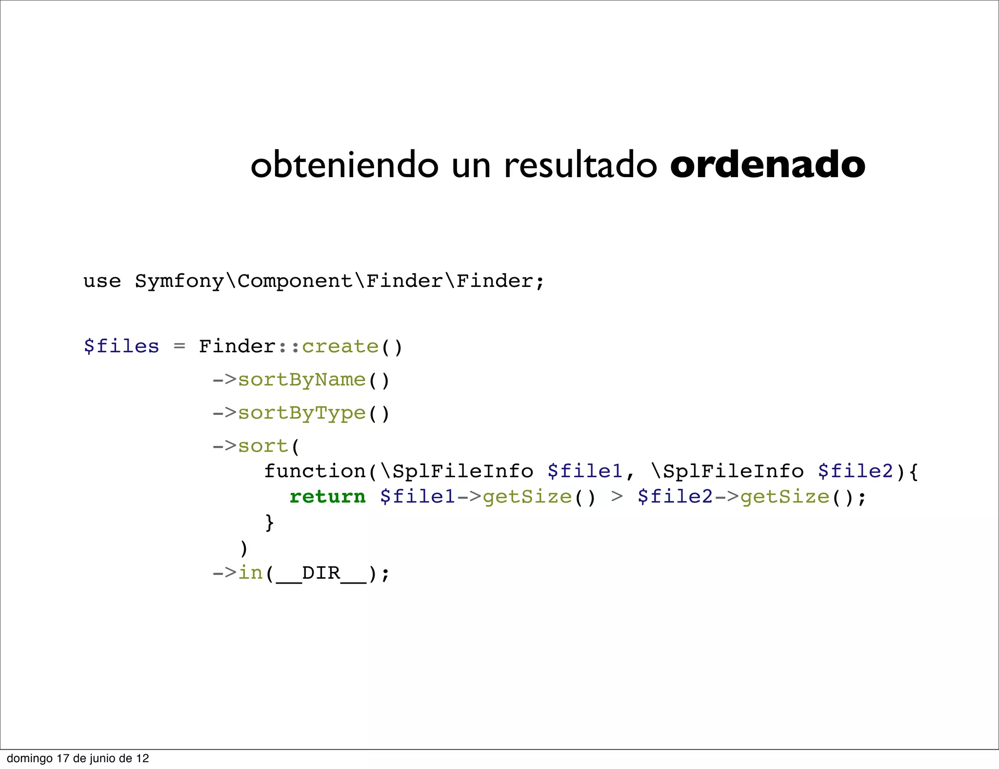 obteniendo un resultado ordenado

             use SymfonyComponentFinderFinder;


             $files = Finder::create()
                            ->sortByName()
                            ->sortByType()
                            ->sort(
                                function(SplFileInfo $file1, SplFileInfo $file2){
                                  return $file1->getSize() > $file2->getSize();
                                }
                              )
                            ->in(__DIR__);




domingo 17 de junio de 12
 