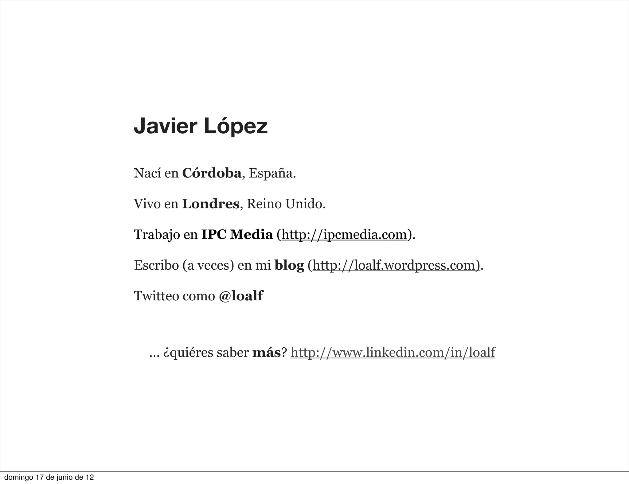 Javier López

                            Nací en Córdoba, España.

                            Vivo en Londres, Reino Unido.

                            Trabajo en IPC Media (http://ipcmedia.com).

                            Escribo (a veces) en mi blog (http://loalf.wordpress.com).

                            Twitteo como @loalf



                              ... ¿quiéres saber más? http://www.linkedin.com/in/loalf




domingo 17 de junio de 12
 