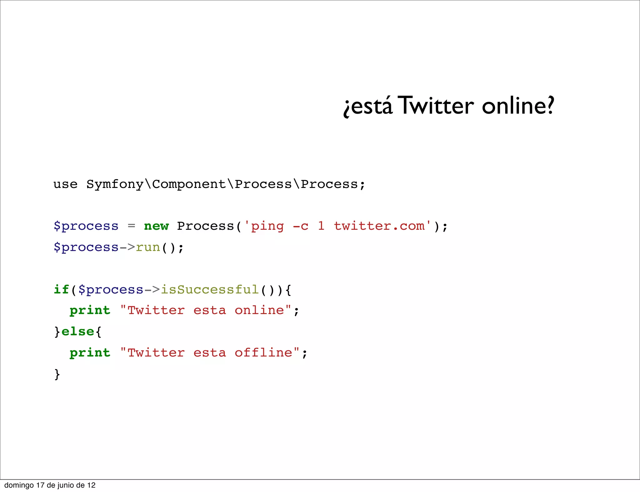 ¿está Twitter online?

             use SymfonyComponentProcessProcess;


             $process = new Process('ping -c 1 twitter.com');
             $process->run();


             if($process->isSuccessful()){
               print "Twitter esta online";
             }else{
                 print "Twitter esta offline";
             }




domingo 17 de junio de 12
 