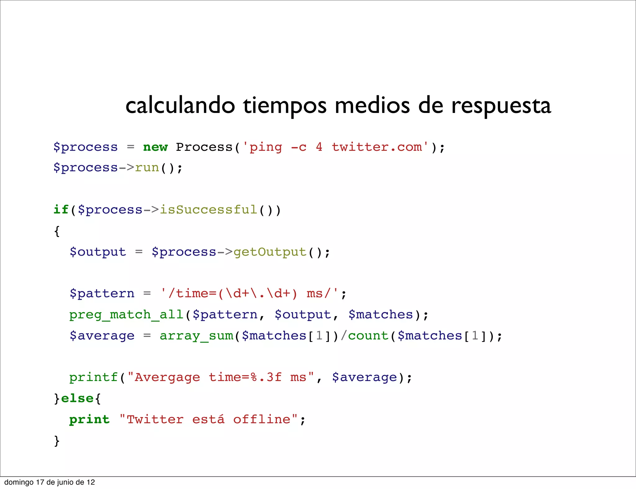 calculando tiempos medios de respuesta
             $process = new Process('ping -c 4 twitter.com');
             $process->run();


             if($process->isSuccessful())
             {
                 $output = $process->getOutput();


                 $pattern = '/time=(d+.d+) ms/';
                 preg_match_all($pattern, $output, $matches);
                 $average = array_sum($matches[1])/count($matches[1]);


                 printf("Avergage time=%.3f ms", $average);
             }else{
                 print "Twitter está offline";
             }

domingo 17 de junio de 12
 