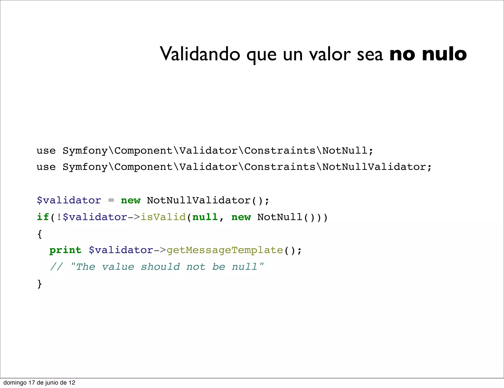 Validando que un valor sea no nulo



           use SymfonyComponentValidatorConstraintsNotNull;
           use SymfonyComponentValidatorConstraintsNotNullValidator;


           $validator = new NotNullValidator();
           if(!$validator->isValid(null, new NotNull()))
           {
                print $validator->getMessageTemplate();
                // "The value should not be null"
           }




domingo 17 de junio de 12
 