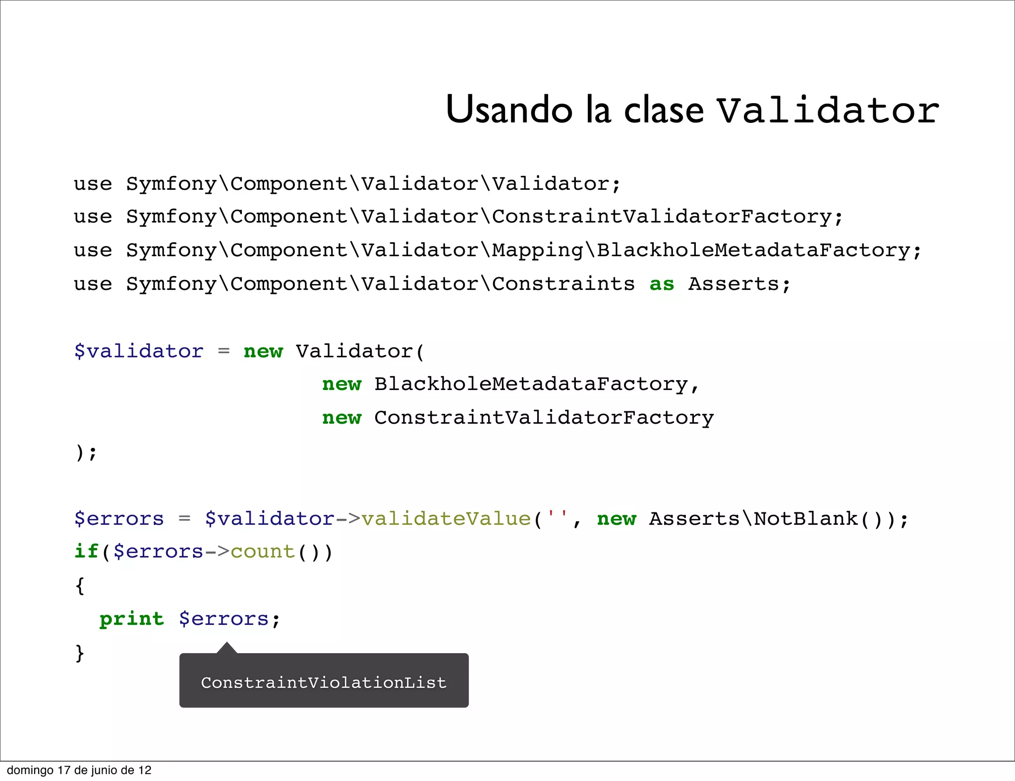 Usando la clase Validator
           use SymfonyComponentValidatorValidator;
           use SymfonyComponentValidatorConstraintValidatorFactory;
           use SymfonyComponentValidatorMappingBlackholeMetadataFactory;
           use SymfonyComponentValidatorConstraints as Asserts;


           $validator = new Validator(
                              new BlackholeMetadataFactory,
                                       new ConstraintValidatorFactory
           );


           $errors = $validator->validateValue('', new AssertsNotBlank());
           if($errors->count())
           {
                print $errors;
           }
                            ConstraintViolationList



domingo 17 de junio de 12
 