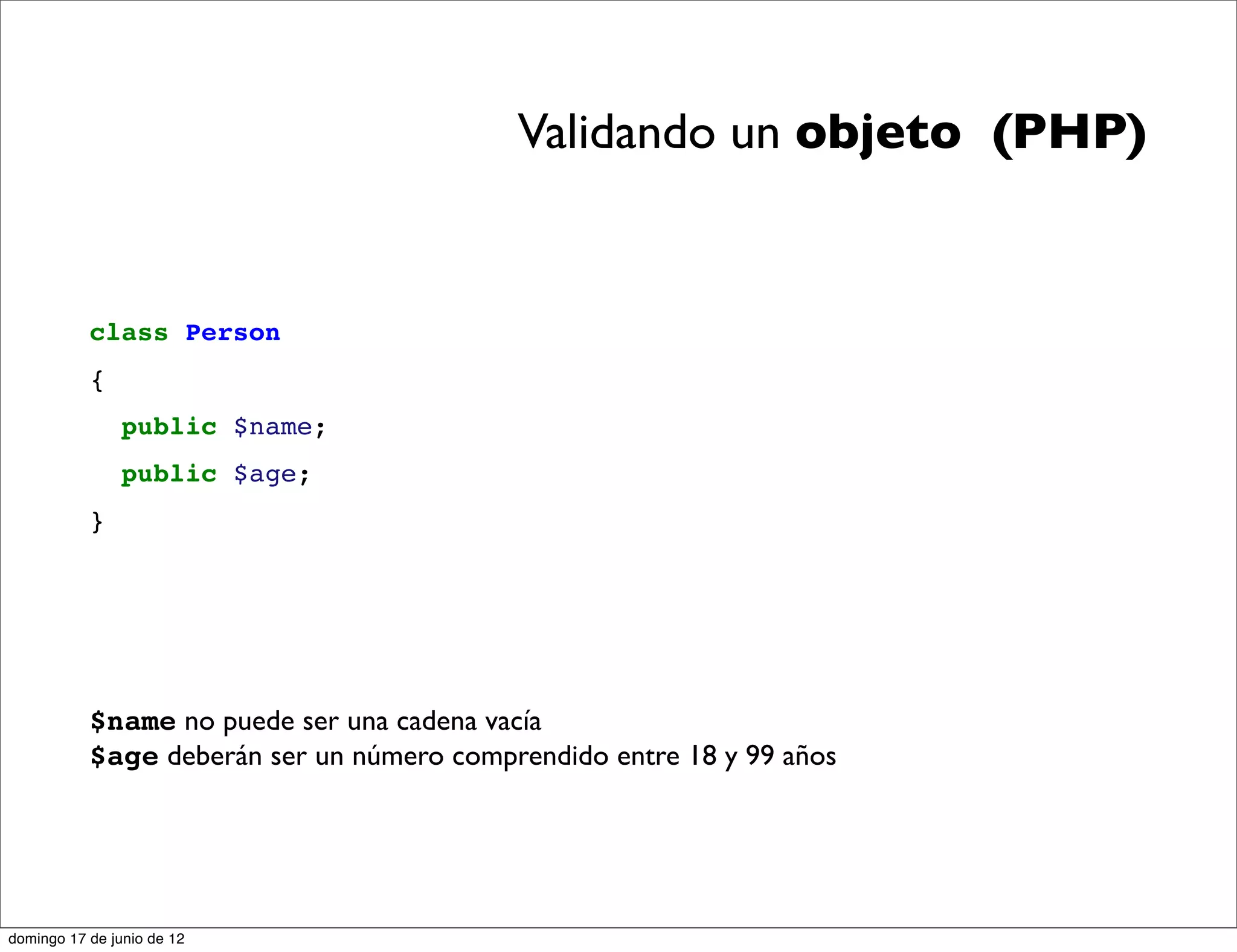 Validando un objeto (PHP)


           class Person
           {
                public $name;
                public $age;
           }




           $name no puede ser una cadena vacía
           $age deberán ser un número comprendido entre 18 y 99 años




domingo 17 de junio de 12
 