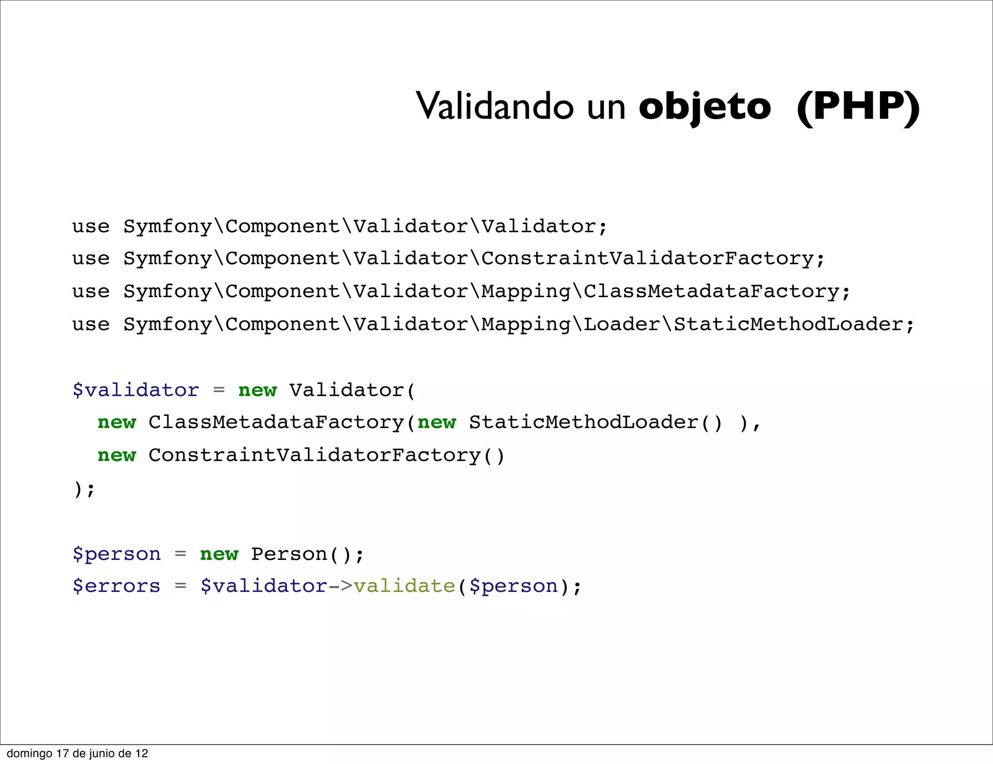 Validando un objeto (PHP)

           use SymfonyComponentValidatorValidator;
           use SymfonyComponentValidatorConstraintValidatorFactory;
           use SymfonyComponentValidatorMappingClassMetadataFactory;
           use SymfonyComponentValidatorMappingLoaderStaticMethodLoader;


           $validator = new Validator(
             new ClassMetadataFactory(new StaticMethodLoader() ),
                new ConstraintValidatorFactory()
           );


           $person = new Person();
           $errors = $validator->validate($person);




domingo 17 de junio de 12
 