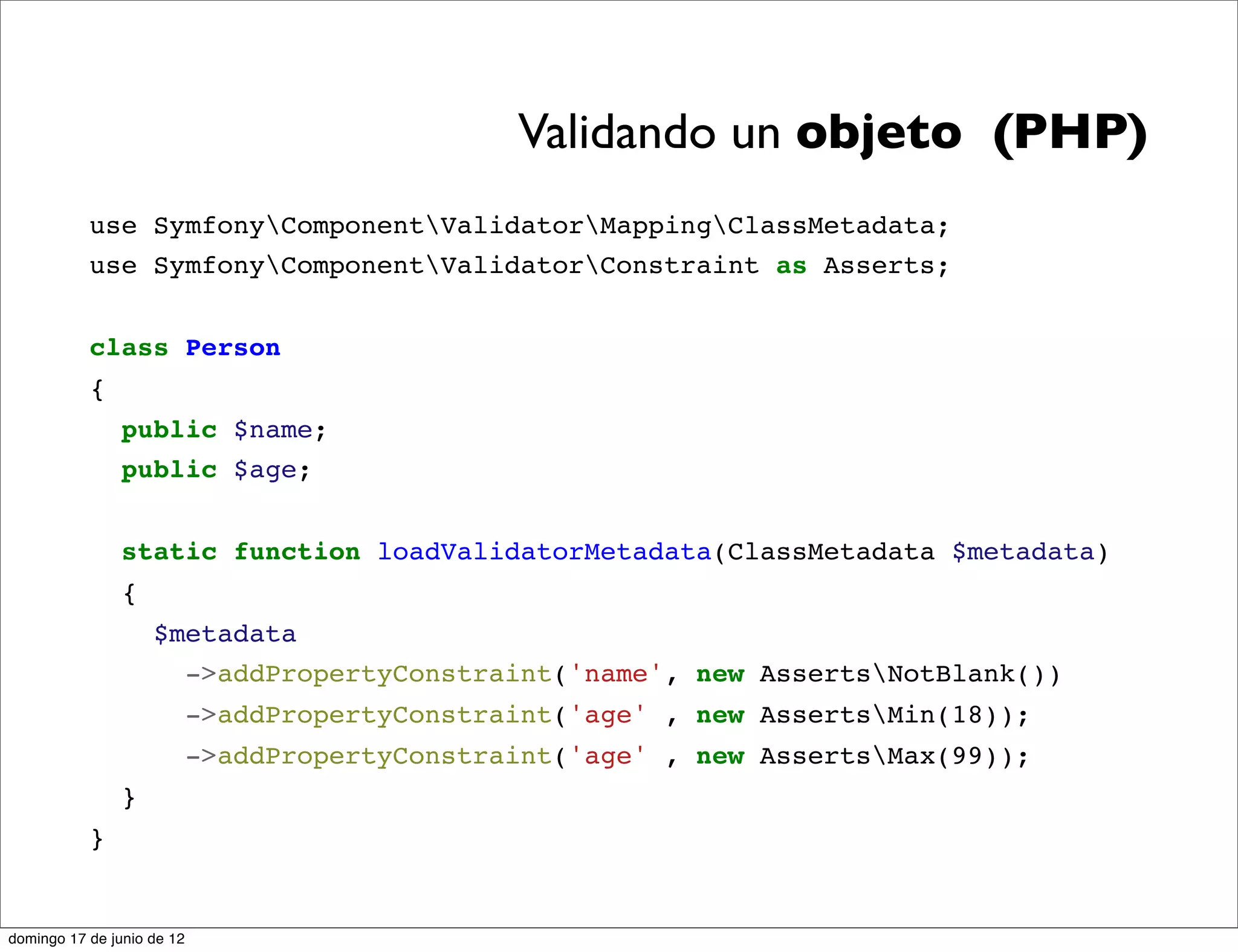 Validando un objeto (PHP)
           use SymfonyComponentValidatorMappingClassMetadata;
           use SymfonyComponentValidatorConstraint as Asserts;


           class Person
           {
                public $name;
                public $age;


                static function loadValidatorMetadata(ClassMetadata $metadata)
                {
                    $metadata
                      ->addPropertyConstraint('name', new AssertsNotBlank())
                            ->addPropertyConstraint('age' , new AssertsMin(18));
                            ->addPropertyConstraint('age' , new AssertsMax(99));
                }
           }


domingo 17 de junio de 12
 