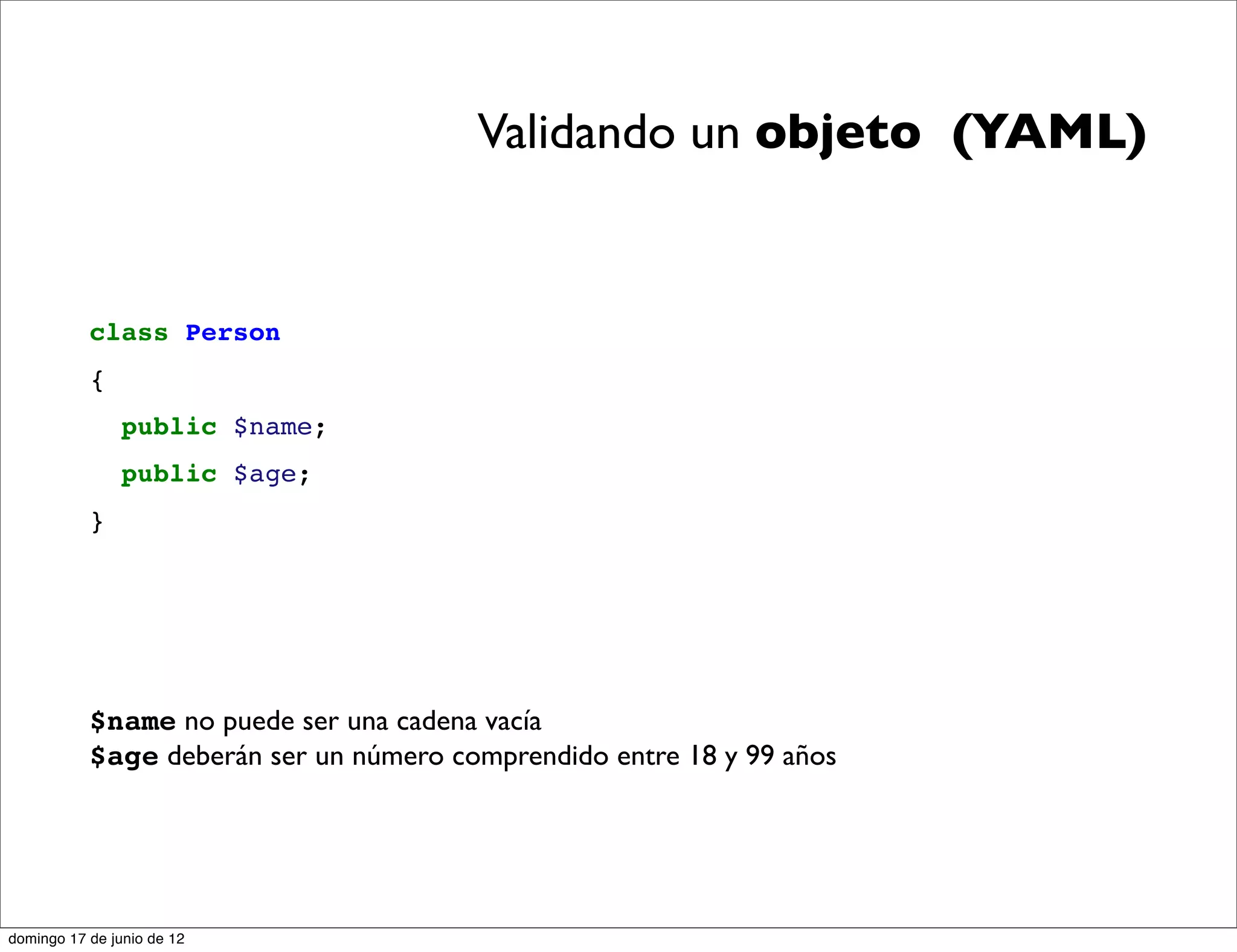 Validando un objeto (YAML)


           class Person
           {
                public $name;
                public $age;
           }




           $name no puede ser una cadena vacía
           $age deberán ser un número comprendido entre 18 y 99 años




domingo 17 de junio de 12
 