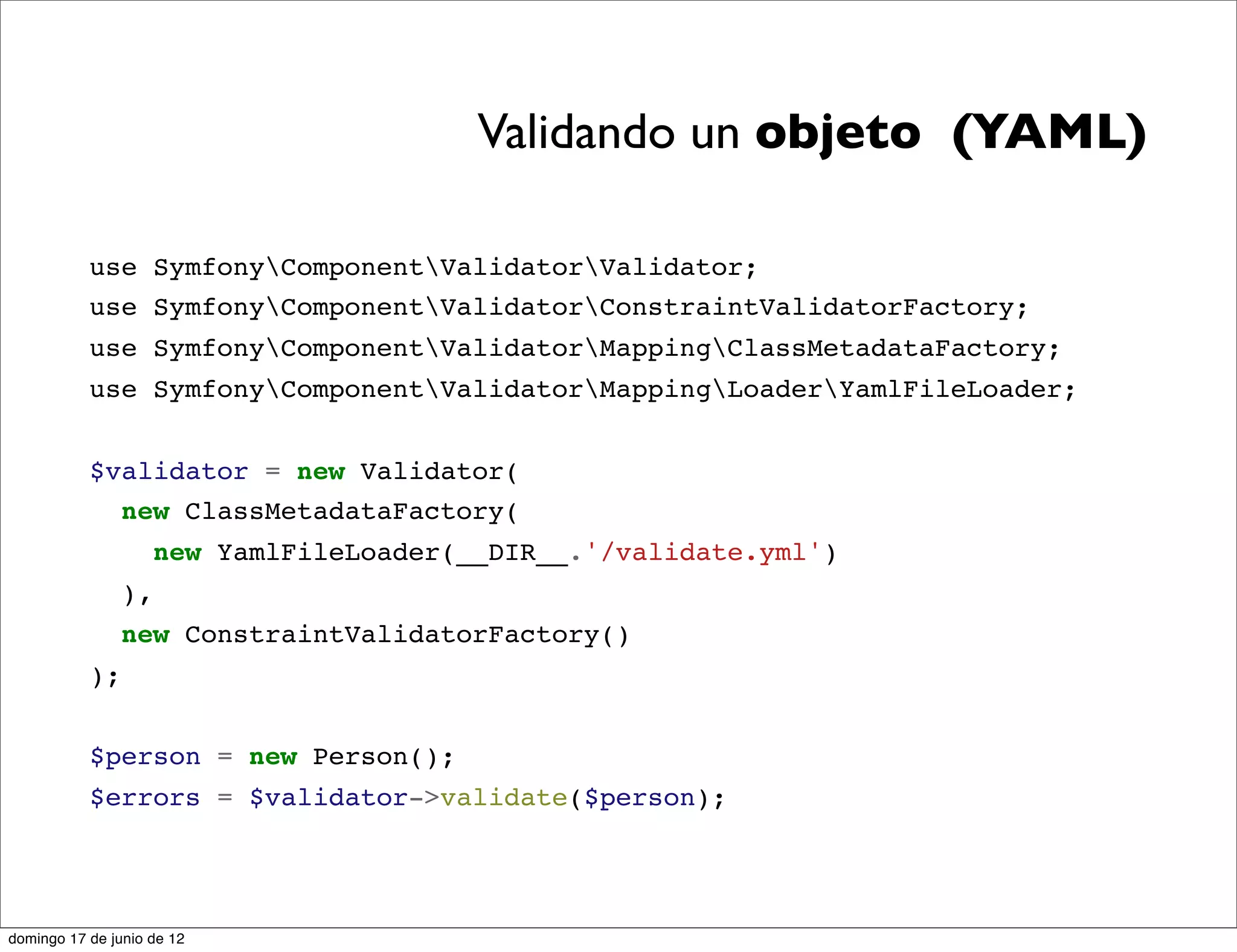 Validando un objeto (YAML)

           use SymfonyComponentValidatorValidator;
           use SymfonyComponentValidatorConstraintValidatorFactory;
           use SymfonyComponentValidatorMappingClassMetadataFactory;
           use SymfonyComponentValidatorMappingLoaderYamlFileLoader;


           $validator = new Validator(
             new ClassMetadataFactory(
                     new YamlFileLoader(__DIR__.'/validate.yml')
                ),
                new ConstraintValidatorFactory()
           );


           $person = new Person();
           $errors = $validator->validate($person);




domingo 17 de junio de 12
 