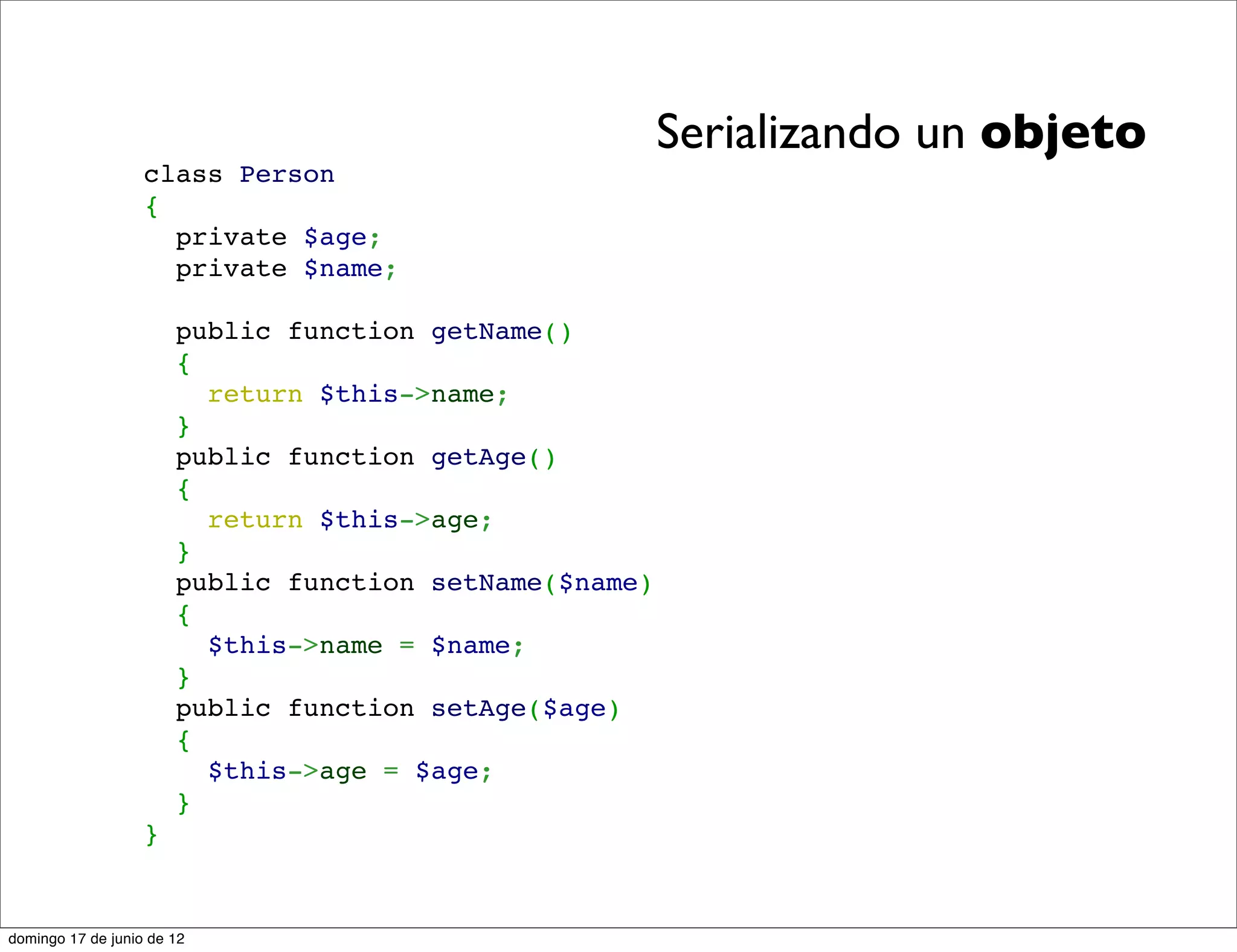 Serializando un objeto
                   class Person
                   {
                     private $age;
                     private $name;

                       public function getName()
                       {
                         return $this->name;
                       }
                       public function getAge()
                       {
                         return $this->age;
                       }
                       public function setName($name)
                       {
                         $this->name = $name;
                       }
                       public function setAge($age)
                       {
                         $this->age = $age;
                       }
                   }


domingo 17 de junio de 12
 