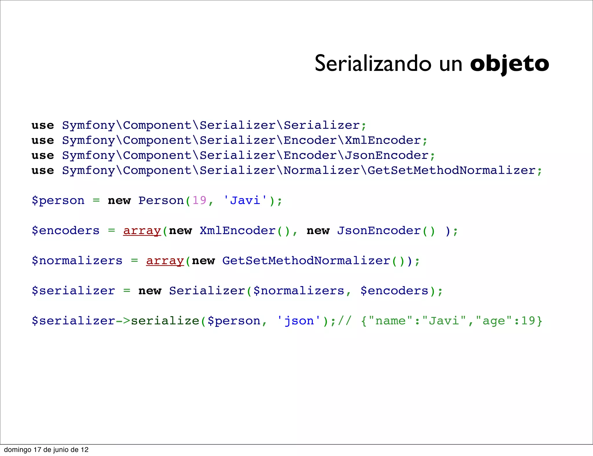Serializando un objeto

        use      SymfonyComponentSerializerSerializer;
        use      SymfonyComponentSerializerEncoderXmlEncoder;
        use      SymfonyComponentSerializerEncoderJsonEncoder;
        use      SymfonyComponentSerializerNormalizerGetSetMethodNormalizer;

        $person = new Person(19, 'Javi');

        $encoders = array(new XmlEncoder(), new JsonEncoder() );

        $normalizers = array(new GetSetMethodNormalizer());

        $serializer = new Serializer($normalizers, $encoders);

        $serializer->serialize($person, 'json');// {"name":"Javi","age":19}




domingo 17 de junio de 12
 