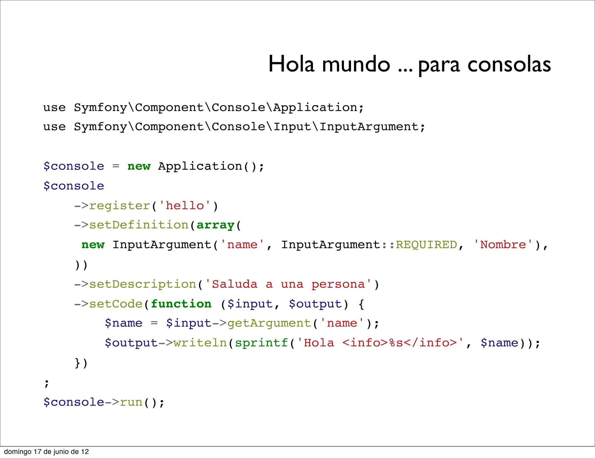 Hola mundo ... para consolas
           use SymfonyComponentConsoleApplication;
           use SymfonyComponentConsoleInputInputArgument;


           $console = new Application();
           $console
                    ->register('hello')
                    ->setDefinition(array(
                      new InputArgument('name', InputArgument::REQUIRED, 'Nombre'),
                    ))
                    ->setDescription('Saluda a una persona')
                    ->setCode(function ($input, $output) {
                        $name = $input->getArgument('name');
                            $output->writeln(sprintf('Hola <info>%s</info>', $name));
                    })
           ;
           $console->run();


domingo 17 de junio de 12
 