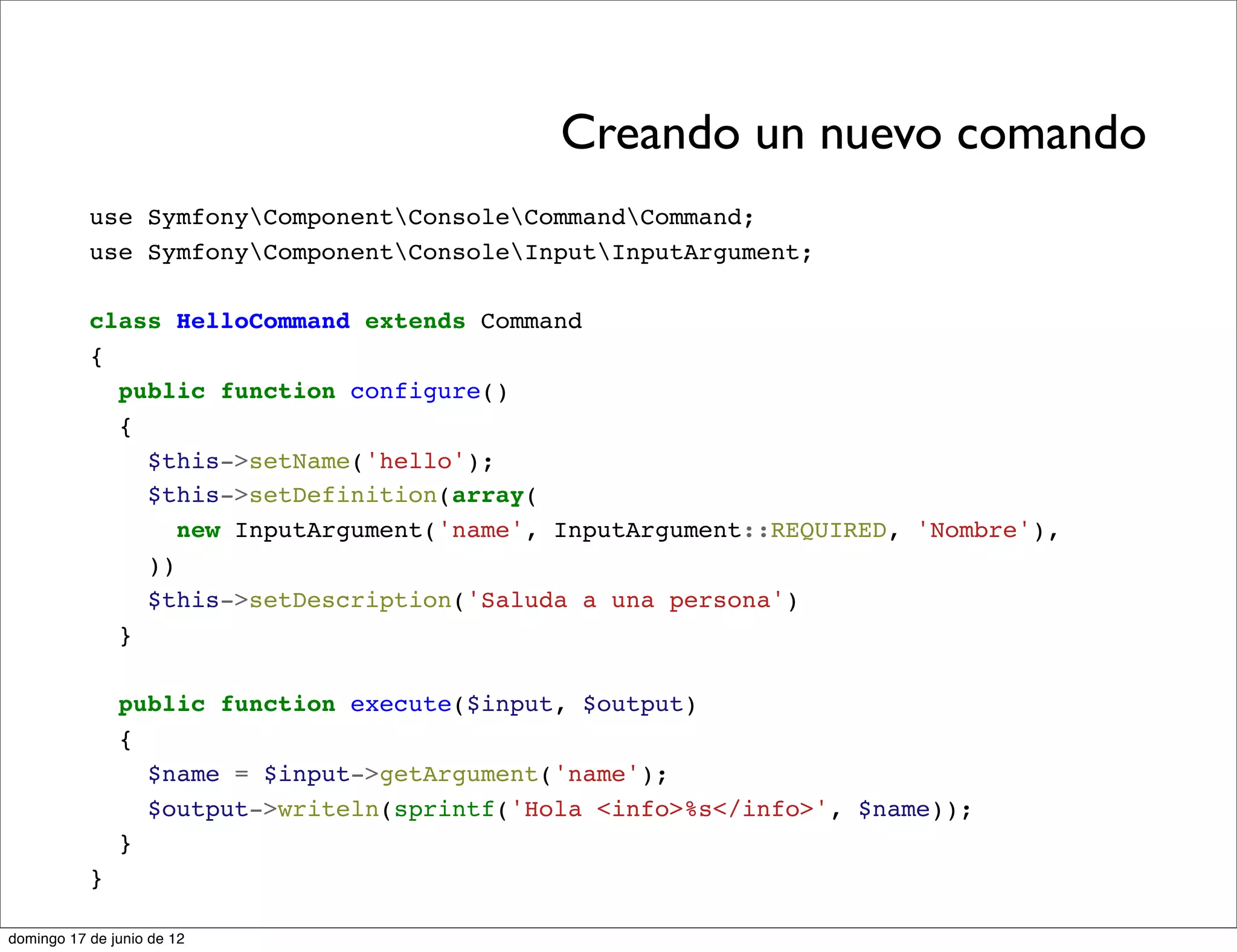 Creando un nuevo comando
           use SymfonyComponentConsoleCommandCommand;
           use SymfonyComponentConsoleInputInputArgument;

           class HelloCommand extends Command
           {
             public function configure()
             {
               $this->setName('hello');
               $this->setDefinition(array(
                  new InputArgument('name', InputArgument::REQUIRED, 'Nombre'),
               ))
               $this->setDescription('Saluda a una persona')
             }

               public function execute($input, $output)
               {
                 $name = $input->getArgument('name');
                 $output->writeln(sprintf('Hola <info>%s</info>', $name));
               }
           }

domingo 17 de junio de 12
 