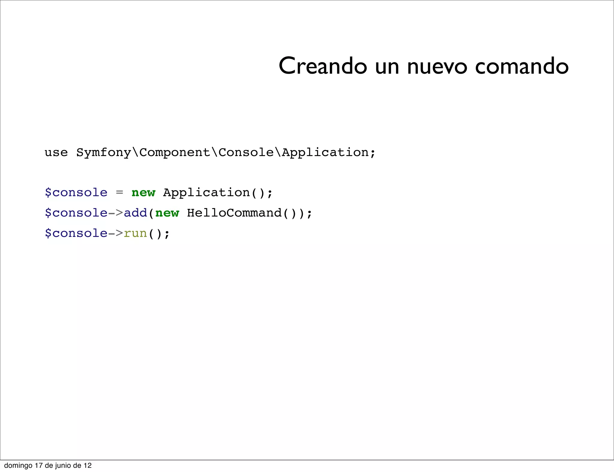 Creando un nuevo comando


           use SymfonyComponentConsoleApplication;


           $console = new Application();
           $console->add(new HelloCommand());
           $console->run();




domingo 17 de junio de 12
 