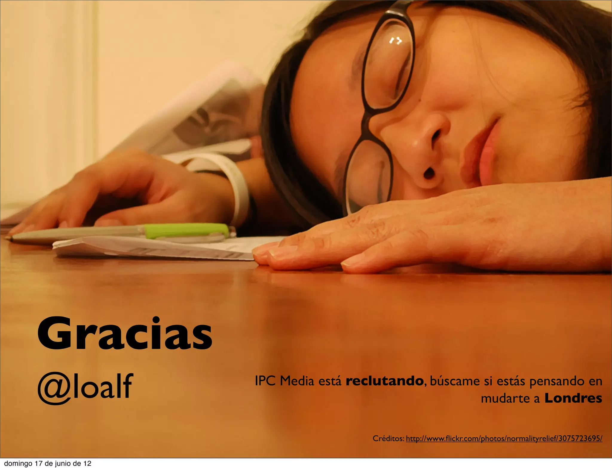 Gracias
         @loalf             IPC Media está reclutando, búscame si estás pensando en
                                                              mudarte a Londres

                                              Créditos: http://www.ﬂickr.com/photos/normalityrelief/3075723695/

domingo 17 de junio de 12
 