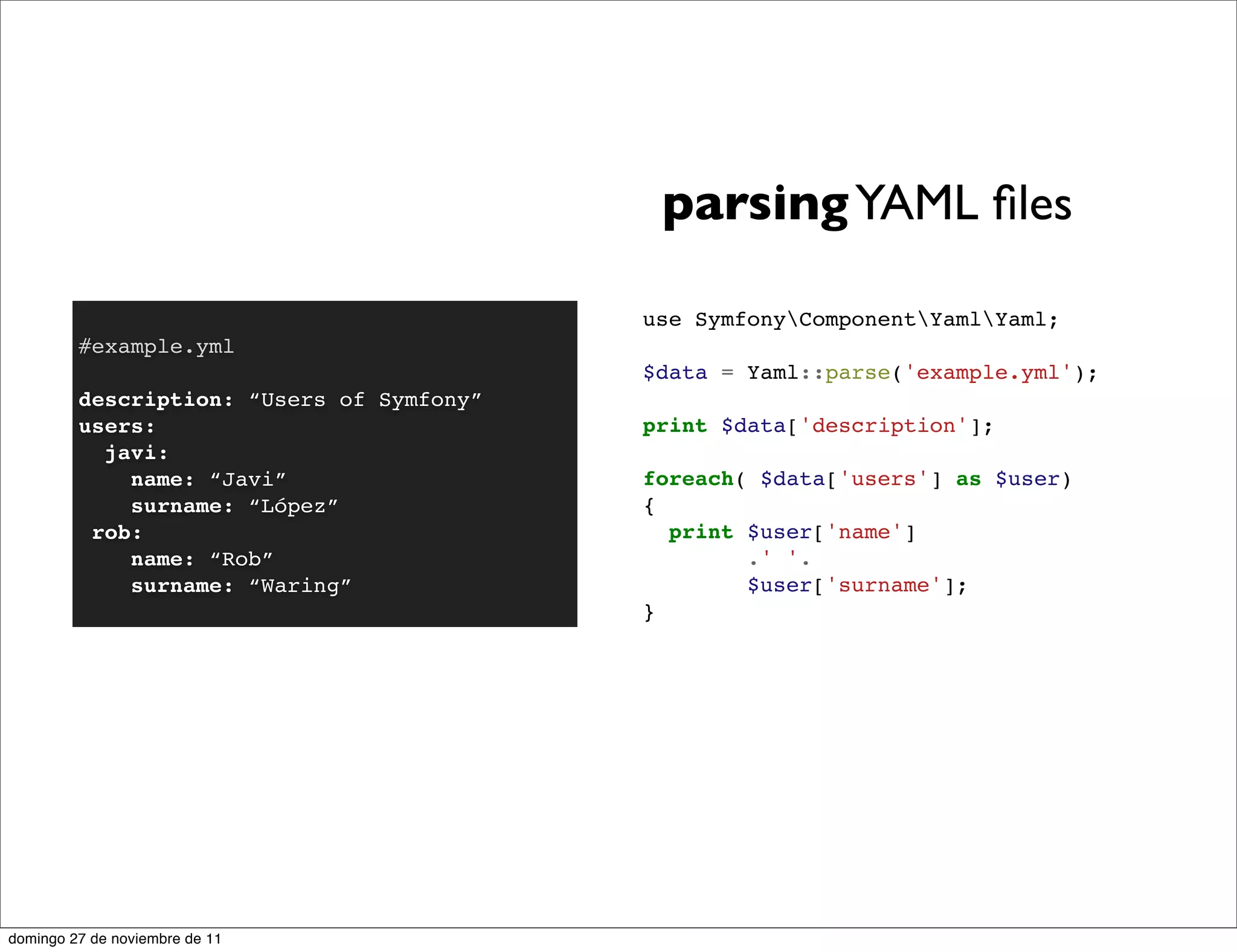 parsing YAML ﬁles

                                           use SymfonyComponentYamlYaml;
         #example.yml
                                           $data = Yaml::parse('example.yml');
         description: “Users of Symfony”
         users:                            print $data['description'];
           javi:
             name: “Javi”                  foreach( $data['users'] as $user)
             surname: “López”              {
          rob:                               print $user['name']
             name: “Rob”                           .' '.
             surname: “Waring”                     $user['surname'];
                                           }




domingo 27 de noviembre de 11
 