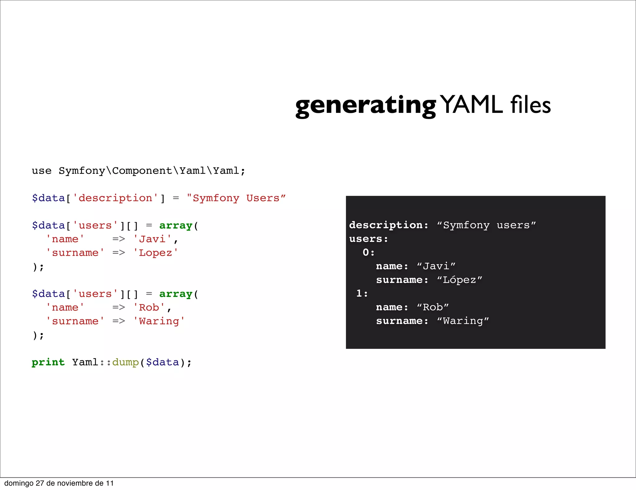 generating YAML ﬁles

       use SymfonyComponentYamlYaml;

       $data['description'] = "Symfony Users”

       $data['users'][] = array(                    description: “Symfony users”
          'name'    => 'Javi',                      users:
          'surname' => 'Lopez'                        0:
       );                                                name: “Javi”
                                                         surname: “López”
       $data['users'][] = array(                     1:
          'name'    => 'Rob',                            name: “Rob”
          'surname' => 'Waring'                          surname: “Waring”
       );

       print Yaml::dump($data);




domingo 27 de noviembre de 11
 