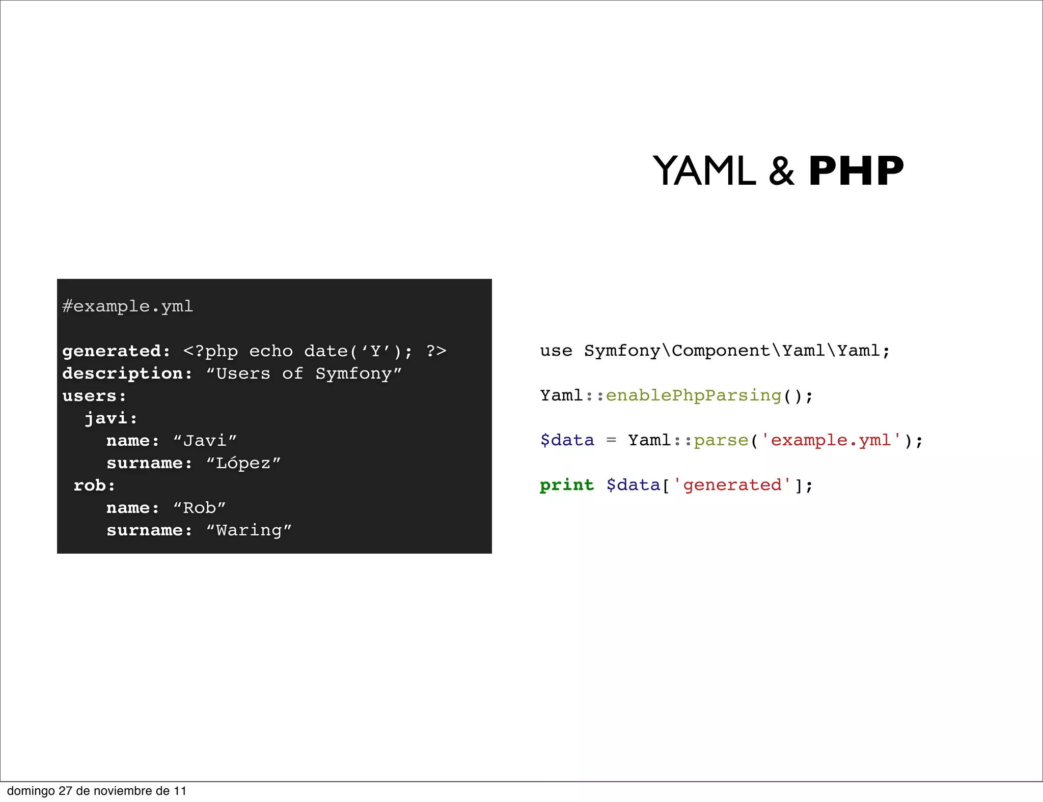 YAML & PHP

        #example.yml

        generated: <?php echo date(‘Y’); ?>   use SymfonyComponentYamlYaml;
        description: “Users of Symfony”
        users:                                Yaml::enablePhpParsing();
          javi:
            name: “Javi”                      $data = Yaml::parse('example.yml');
            surname: “López”
         rob:                                 print $data['generated'];
            name: “Rob”
            surname: “Waring”




domingo 27 de noviembre de 11
 