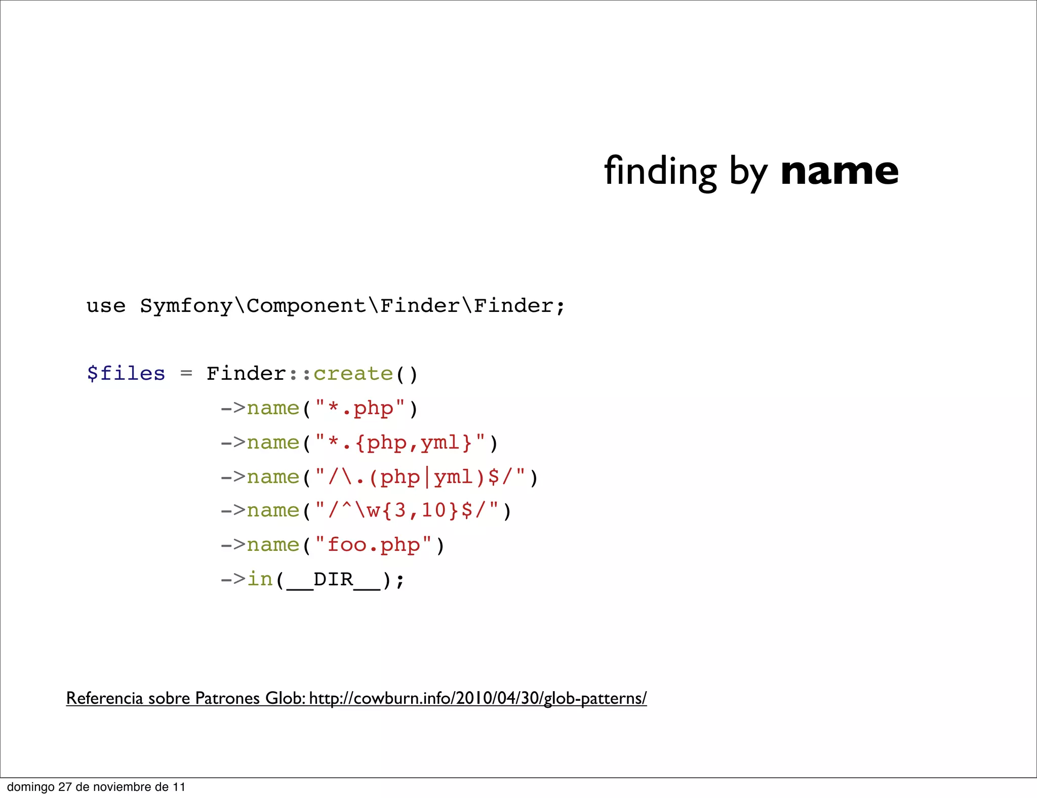 ﬁnding by name


            use SymfonyComponentFinderFinder;


            $files = Finder::create()
                                ->name("*.php")
                                ->name("*.{php,yml}")
                                ->name("/.(php|yml)$/")
                                ->name("/^w{3,10}$/")
                                ->name("foo.php")
                                ->in(__DIR__);




         Referencia sobre Patrones Glob: http://cowburn.info/2010/04/30/glob-patterns/



domingo 27 de noviembre de 11
 