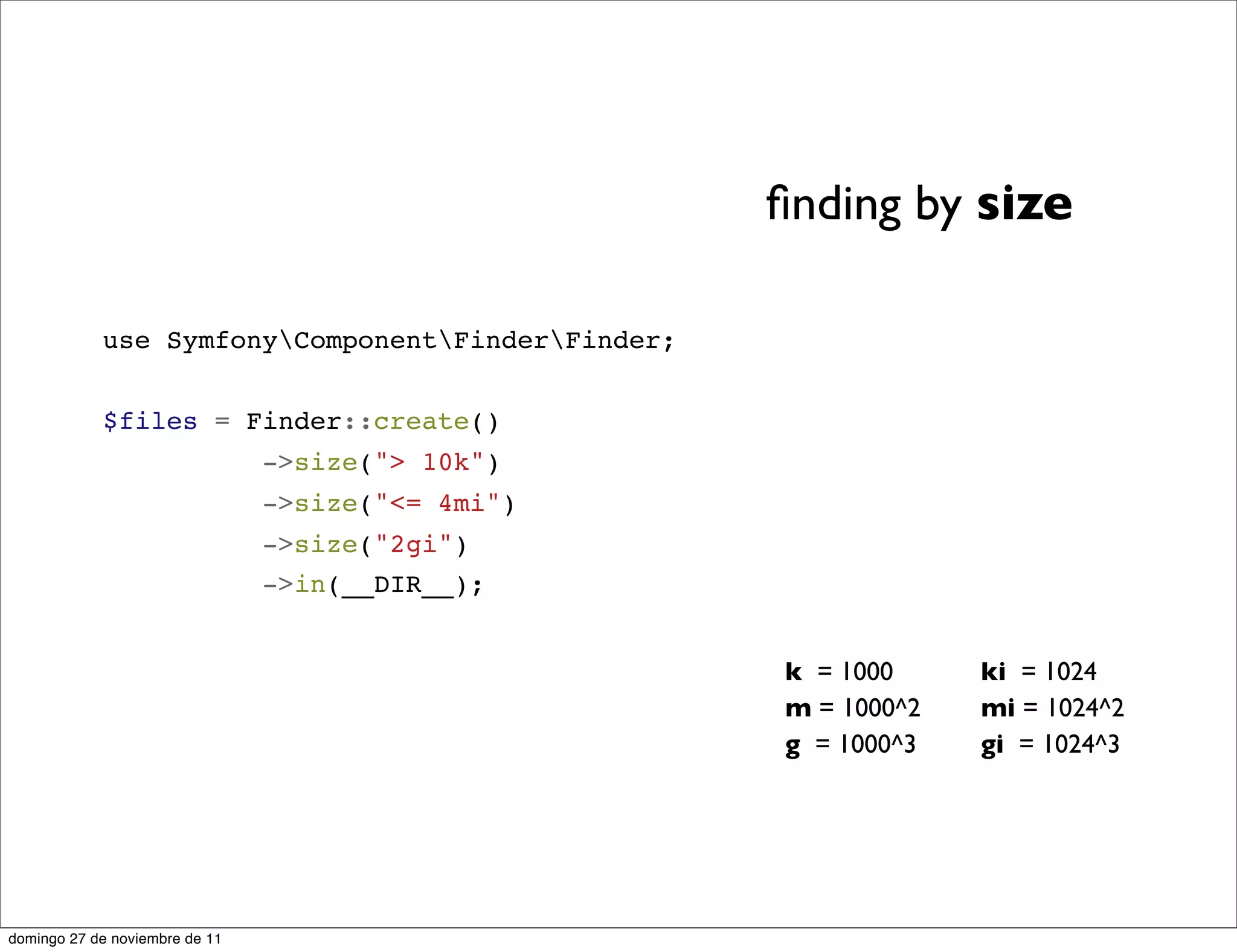 ﬁnding by size

            use SymfonyComponentFinderFinder;


            $files = Finder::create()
                                ->size("> 10k")
                                ->size("<= 4mi")
                                ->size("2gi")
                                ->in(__DIR__);


                                                   k = 1000     ki = 1024
                                                   m = 1000^2   mi = 1024^2
                                                   g = 1000^3   gi = 1024^3




domingo 27 de noviembre de 11
 