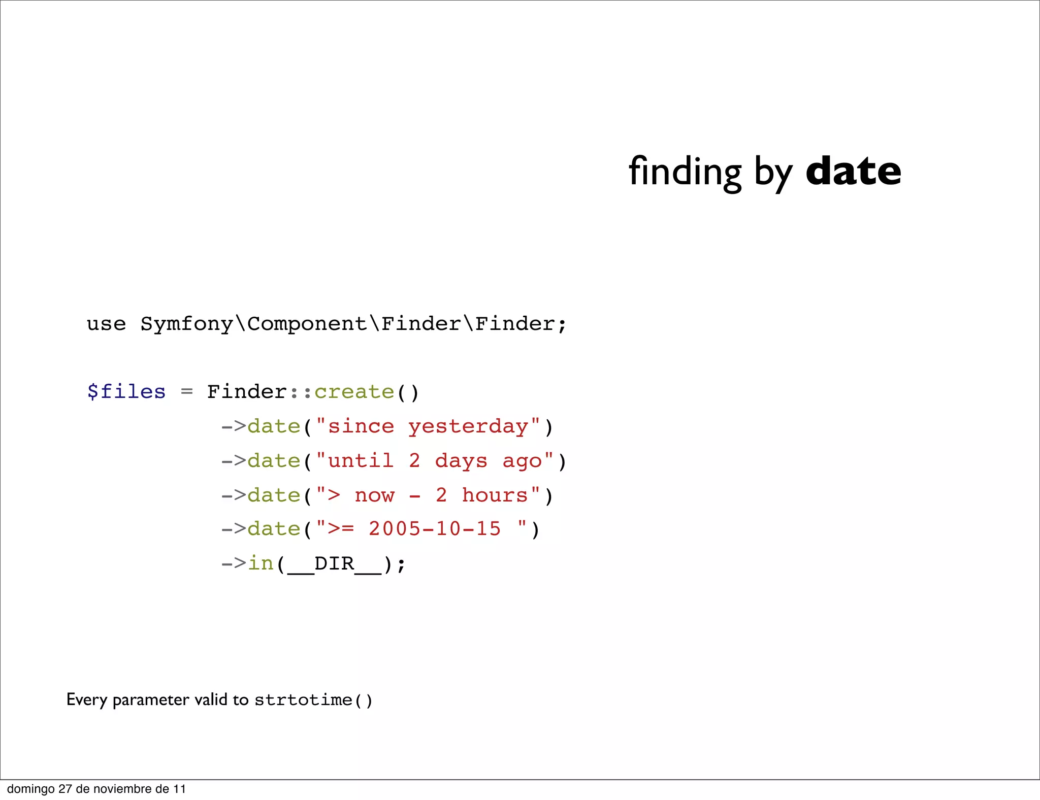 ﬁnding by date


            use SymfonyComponentFinderFinder;


            $files = Finder::create()
                                ->date("since yesterday")
                                ->date("until 2 days ago")
                                ->date("> now - 2 hours")
                                ->date(">= 2005-10-15 ")
                                ->in(__DIR__);




         Every parameter valid to strtotime()



domingo 27 de noviembre de 11
 